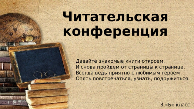 Читательская конференция Давайте знакомые книги откроем, И снова пройдем от страницы к странице. Всегда ведь приятно с любимым героем Опять повстречаться, узнать, подружиться. 3 «Б» класс 