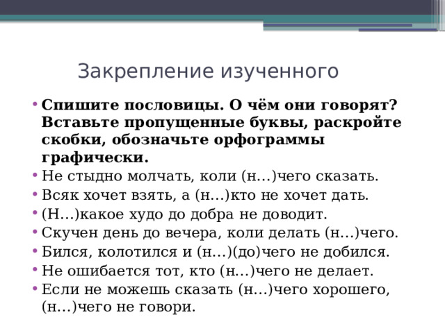  Закрепление изученного   Спишите пословицы. О чём они говорят? Вставьте пропущенные буквы, раскройте скобки, обозначьте орфограммы графически. Не стыдно молчать, коли (н…)чего сказать. Всяк хочет взять, а (н…)кто не хочет дать. (Н…)какое худо до добра не доводит. Скучен день до вечера, коли делать (н…)чего. Бился, колотился и (н…)(до)чего не добился. Не ошибается тот, кто (н…)чего не делает. Если не можешь сказать (н…)чего хорошего, (н…)чего не говори. 
