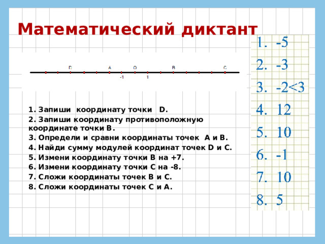 Математический диктант 1. Запиши координату точки D. 2. Запиши координату противоположную координате точки В. 3. Определи и сравни координаты точек А и В. 4. Найди сумму модулей координат точек D и С. 5. Измени координату точки В на +7. 6. Измени координату точки С на -8. 7. Сложи координаты точек В и С. 8. Сложи координаты точек С и A. 