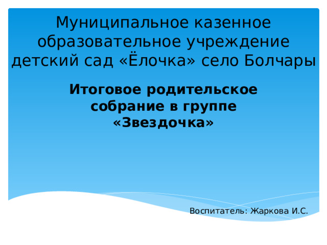 Муниципальное казенное образовательное учреждение детский сад «Ёлочка» село Болчары Итоговое родительское собрание в группе «Звездочка» Воспитатель: Жаркова И.С. 