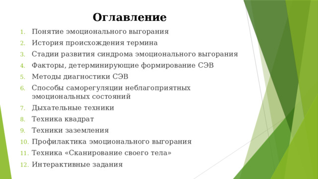 Оглавление Понятие эмоционального выгорания История происхождения термина Стадии развития синдрома эмоционального выгорания Факторы, детерминирующие формирование СЭВ Методы диагностики СЭВ Способы саморегуляции неблагоприятных эмоциональных состояний Дыхательные техники Техника квадрат Техники заземления Профилактика эмоционального выгорания Техника «Сканирование своего тела» Интерактивные задания  