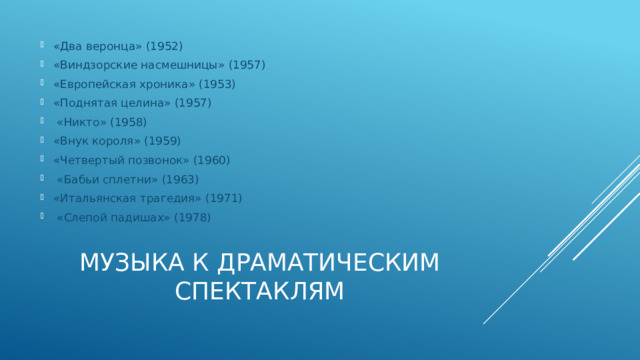 «Два веронца» (1952) «Виндзорские насмешницы» (1957) «Европейская хроника» (1953) «Поднятая целина» (1957)  «Никто» (1958) «Внук короля» (1959) «Четвертый позвонок» (1960)  «Бабьи сплетни» (1963) «Итальянская трагедия» (1971)  «Слепой падишах» (1978) Музыка к драматическим спектаклям 