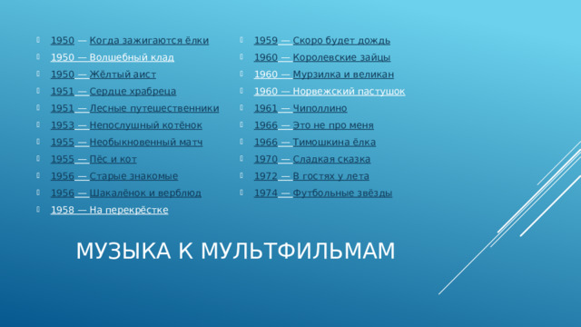 1950  —  Когда зажигаются ёлки 1950  — Волшебный клад 1950  —  Жёлтый аист 1951  —  Сердце храбреца 1951  —  Лесные путешественники 1953  —  Непослушный котёнок 1955  —  Необыкновенный матч 1955  —  Пёс и кот 1956  —  Старые знакомые 1956  —  Шакалёнок и верблюд 1958  — На перекрёстке 1959  —  Скоро будет дождь 1960  —  Королевские зайцы 1960  —  Мурзилка и великан 1960  — Норвежский пастушок 1961  —  Чиполлино 1966  —  Это не про меня 1966  —  Тимошкина ёлка 1970  —  Сладкая сказка 1972  —  В гостях у лета 1974  —  Футбольные звёзды Музыка к мультфильмам 