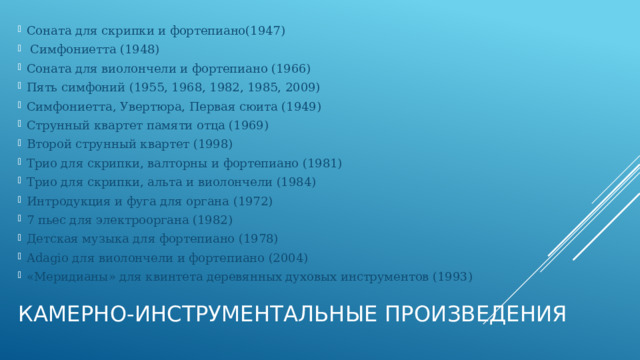 Соната для скрипки и фортепиано(1947)  Симфониетта (1948) Соната для виолончели и фортепиано (1966) Пять симфоний (1955, 1968, 1982, 1985, 2009) Симфониетта, Увертюра, Первая сюита (1949) Струнный квартет памяти отца (1969) Второй струнный квартет (1998) Трио для скрипки, валторны и фортепиано (1981) Трио для скрипки, альта и виолончели (1984) Интродукция и фуга для органа (1972) 7 пьес для электрооргана (1982) Детская музыка для фортепиано (1978) Adagio для виолончели и фортепиано (2004) «Меридианы» для квинтета деревянных духовых инструментов (1993) Камерно-инструментальные произведения   