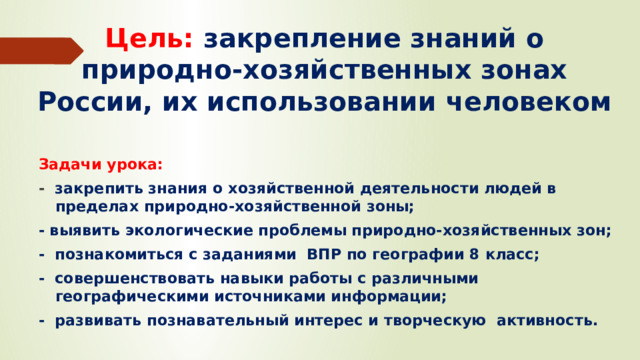 Цель:  закрепление знаний о природно-хозяйственных зонах России, их использовании человеком Задачи урока: -   закрепить знания о хозяйственной деятельности людей в пределах природно-хозяйственной зоны; - выявить экологические проблемы природно-хозяйственных зон; -  познакомиться с заданиями ВПР по географии 8 класс; - совершенствовать навыки работы с различными географическими источниками информации; - развивать познавательный интерес и творческую  активность.  