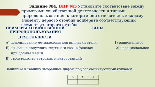  Задание №4.  ВПР №5 Установите соответствие между примерами хозяйственной деятельности и типами природопользования, к которым они относятся: к каждому элементу первого столбца подберите соответствующий элемент из второго столбца.   ПРИМЕРЫ ХОЗЯЙСТВЕННОЙ ТИПЫ ПРИРОДОПОЛЬЗОВАНИЯ  ДЕЯТЕЛЬНОСТИ А) использование металлолома для выплавки стали 1) рациональное Б) сжигание попутного нефтяного газа в факелах 2) нерациональное  при добыче нефти В) строительство ветровых электростанций Запишите в таблицу выбранные цифры под соответствующими буквами А Б В 