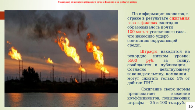 Сжигание попутного нефтяного газа в факелах при добыче нефти     По информации экологов, в стране в результате сжигания газа в факелах ежегодно образовывалось почти 100 млн. т углекислого газа, что наносило ущерб состоянию окружающей среды.   Штрафы находится на рекордно низком уровне: 5500 руб. за тонну, сообщается в публикации. Согласно действующему законодательству, компании могут сжигать только 5% от добычи ПНГ.  Сжигание сверх нормы предполагает введение коэффициентов, повышающих штрафы — 25 и 100 тыс.руб. 16 