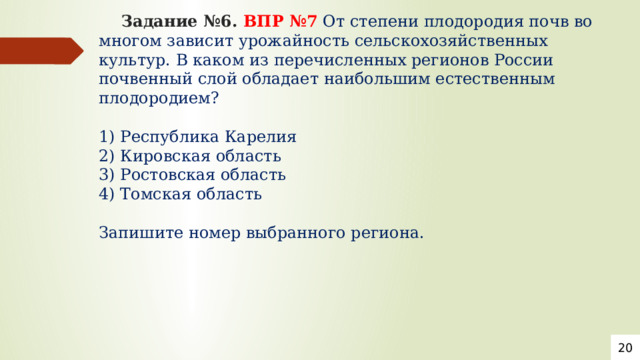  Задание №6. ВПР №7  От степени плодородия почв во многом зависит урожайность сельскохозяйственных культур. В каком из перечисленных регионов России почвенный слой обладает наибольшим естественным плодородием?   1) Республика Карелия  2) Кировская область  3) Ростовская область  4) Томская область   Запишите номер выбранного региона.   20 