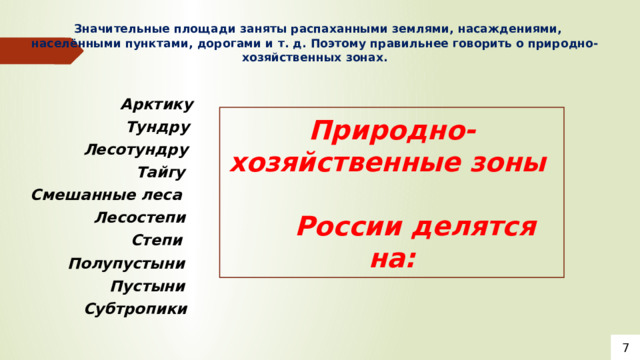  Значительные площади заняты распаханными землями, насаждениями, населёнными пунктами, дорогами и т. д. Поэтому правильнее говорить о природно-хозяйственных зонах.    Арктику  Тундру  Лесотундру  Тайгу Смешанные леса  Лесостепи  Степи  Полупустыни  Пустыни  Субтропики Природно-хозяйственные зоны  России делятся на: 7 