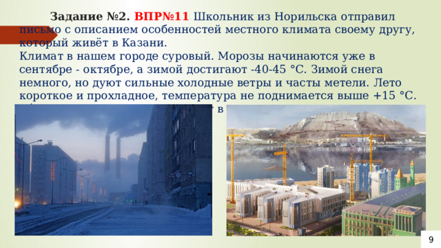  Задание №2. ВПР№11 Школьник из Норильска отправил письмо с описанием особенностей местного климата своему другу, который живёт в Казани.  Климат в нашем городе суровый. Морозы начинаются уже в сентябре - октябре, а зимой достигают -40-45 °С. Зимой снега немного, но дуют сильные холодные ветры и часты метели. Лето короткое и прохладное, температура не поднимается выше +15 °С. Бóльшая часть осадков выпадает в начале осени.      9 