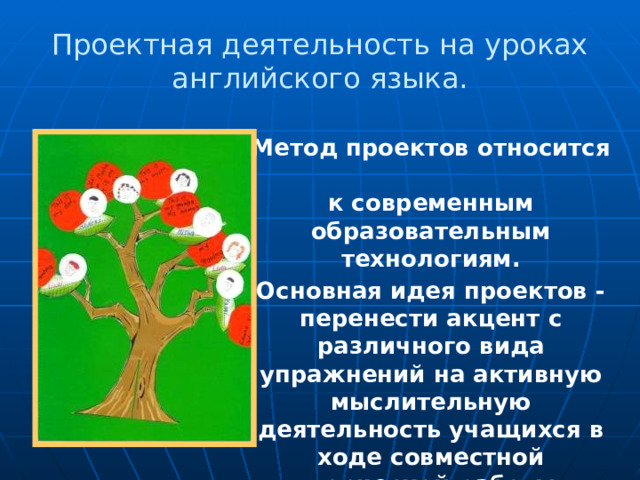 Проектная деятельность на уроках английского языка. Метод проектов относится  к современным образовательным технологиям. Основная идея проектов - перенести акцент с различного вида упражнений на активную мыслительную деятельность учащихся в ходе совместной творческой работы. 