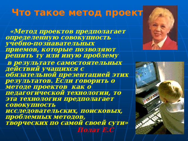Что такое метод проектов?  «Метод проектов предполагает определенную совокупность учебно-познавательных приемов, которые позволяют решить ту или иную проблему  в результате самостоятельных действий учащихся с обязательной презентацией этих результатов.  Если говорить о методе проектов как о педагогической технологии, то эта технология предполагает совокупность исследовательских, поисковых, проблемных методов, творческих по самой своей сути»  Полат Е.С  