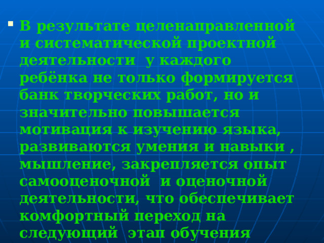 В результате целенаправленной и систематической проектной деятельности у каждого ребёнка не только формируется банк творческих работ, но и значительно повышается мотивация к изучению языка, развиваются умения и навыки , мышление, закрепляется опыт самооценочной и оценочной деятельности, что обеспечивает комфортный переход на следующий этап обучения английского языка в средней школе.  