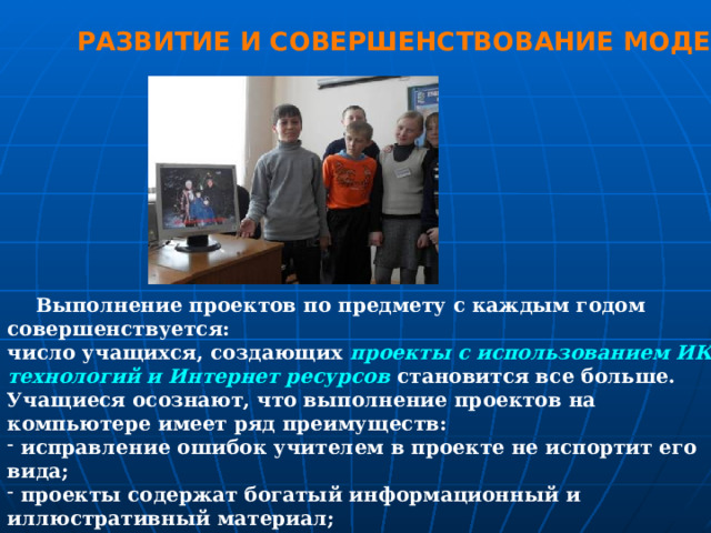 РАЗВИТИЕ И СОВЕРШЕНСТВОВАНИЕ МОДЕЛИ  Выполнение проектов по предмету с каждым годом совершенствуется: число учащихся, создающих проекты с использованием ИКТ технологий и Интернет ресурсов становится все больше. Учащиеся осознают, что выполнение проектов на компьютере имеет ряд преимуществ:  исправление ошибок учителем в проекте не испортит его вида;  проекты содержат богатый информационный и иллюстративный материал;  сохранение проекта на дисках или флешках намного удобнее, чем сохранение плакатных вариантов работы. А главное,  некоторые проекты совершенствуются и развиваются в научно-исследовательские работы. 