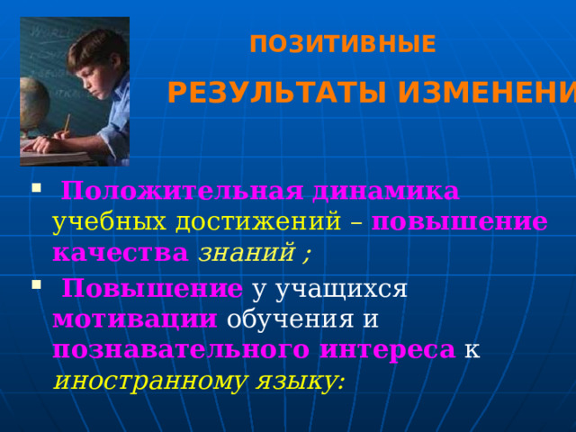 ПОЗИТИВНЫЕ РЕЗУЛЬТАТЫ ИЗМЕНЕНИЙ  Положительная динамика  учебных достижений – повышение качества  знаний ;  Повышение  у учащихся мотивации  обучения и познавательного интереса к иностранному языку: 