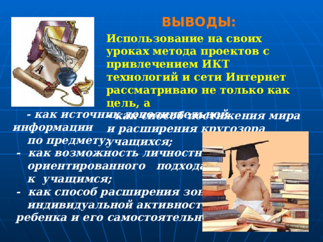 ВЫВОДЫ: Использование на своих уроках метода проектов с привлечением ИКТ технологий и сети Интернет рассматриваю не только как цель, а - как способ постижения мира и расширения кругозора учащихся;    - как источник дополнительной информации  по предмету;  - как возможность личностно-  ориентированного подхода  к учащимся;  - как способ расширения зоны  индивидуальной активности  ребенка и его самостоятельности.   
