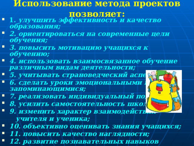  1. улучшить эффективность и качество образования; 2. ориентироваться на современные цели обучения; 3. повысить мотивацию учащихся к обучению; 4. использовать взаимосвязанное обучение различным видам деятельности; 5. учитывать страноведческий аспект; 6. сделать уроки эмоциональными и запоминающимися; 7. реализовать индивидуальный подход; 8. усилить самостоятельность школьников; 9. изменить характер взаимодействия  учителя и ученика; 10. объективно оценивать знания учащихся; 11. повысить качество наглядности; 12. развитие познавательных навыков учащихся; 13.развитие умений ориентироваться в информационном пространстве; 14.развитие критического и творческого мышления. Использование метода проектов позволяет:   