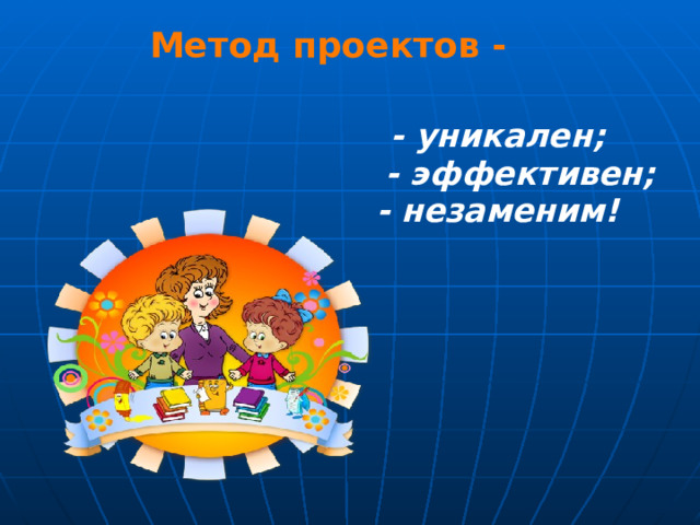 Метод проектов - - уникален;  - эффективен; - незаменим! 