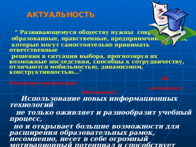 АКТУАЛЬНОСТЬ  “ Развивающемуся обществу нужны современно  образованные, нравственные, предприимчивые люди,  которые могут самостоятельно принимать ответственные  решения в ситуации выбора, прогнозируя их возможные последствия, способны к сотрудничеству, отличаются мобильностью, динамизмом, конструктивностью…”  ( Из Концепции модернизации  российского образования )  Использование новых информационных технологий  не только оживляет и разнообразит учебный процесс,  но и открывает большие возможности для расширения образовательных рамок, несомненно, несет в себе огромный мотивационный потенциал и способствует принципам индивидуализации обучения. Проектная деятельность позволяет учащимся выступать в роли авторов, созидателей, повышает творческий потенциал, расширяет не только общий кругозор, но и способствует расширению языковых знаний.   