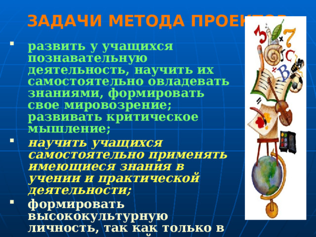 ЗАДАЧИ МЕТОДА ПРОЕКТОВ: развить у учащихся познавательную деятельность, научить их самостоятельно овладевать знаниями, формировать свое мировозрение; развивать критическое мышление; научить учащихся самостоятельно применять имеющиеся знания в учении и практической деятельности; формировать высококультурную личность, так как только в самостоятельной интеллектуальной и духовной деятельности развивается человек.  