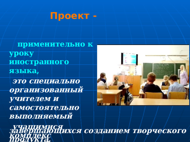 Проект -  применительно к уроку иностранного языка,  это специально организованный учителем и самостоятельно выполняемый  учащимися комплекс действий, завершающихся созданием  творческого  продукта. 