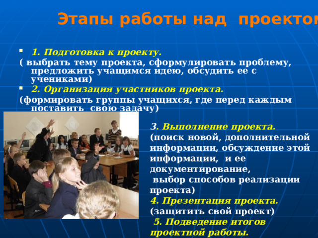 Этапы работы над проектом 1. Подготовка к проекту. ( выбрать тему проекта, сформулировать проблему, предложить учащимся идею, обсудить ее с учениками) 2. Организация участников проекта. (формировать группы учащихся, где перед каждым поставить свою задачу) 3 . Выполнение проекта. (поиск новой, дополнительной информации, обсуждение этой информации,  и ее документирование,  выбор способов реализации проекта) 4. Презентация проекта. (защитить свой проект)   5. Подведение итогов проектной работы. (анализ работы, выставление оценок) 