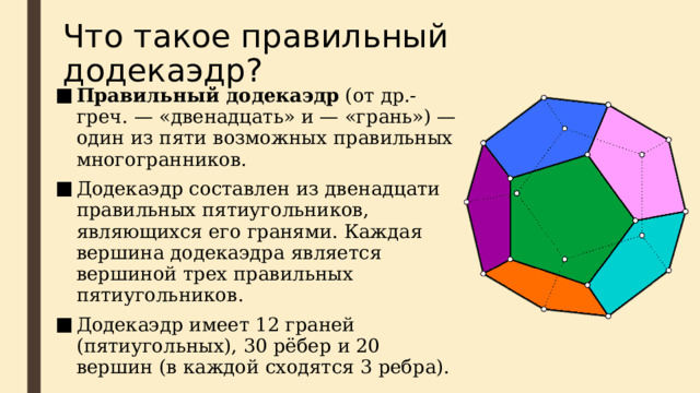 Что такое правильный додекаэдр? Правильный додекаэдр (от др.-греч. — «двенадцать» и — «грань») — один из пяти возможных правильных многогранников. Додекаэдр составлен из двенадцати правильных пятиугольников, являющихся его гранями. Каждая вершина додекаэдра является вершиной трех правильных пятиугольников. Додекаэдр имеет 12 граней (пятиугольных), 30 рёбер и 20 вершин (в каждой сходятся 3 ребра). 