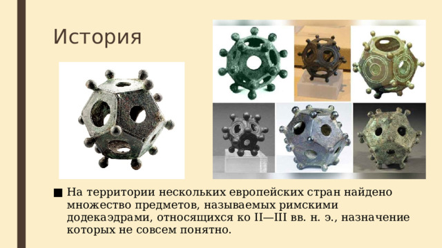 История Пожалуй, самый древний предмет в форме додекаэдра был найден в северной Италии, около Падуи, в конце XIX века, он датируется 500 г. до н. э. и предположительно использовался этрусками в качестве игральной кости. 