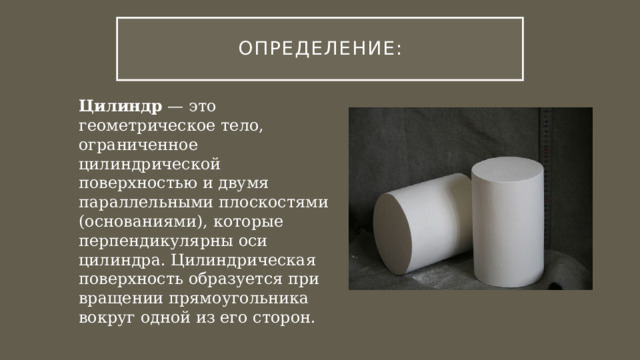 Определение: Цилиндр — это геометрическое тело, ограниченное цилиндрической поверхностью и двумя параллельными плоскостями (основаниями), которые перпендикулярны оси цилиндра. Цилиндрическая поверхность образуется при вращении прямоугольника вокруг одной из его сторон. 