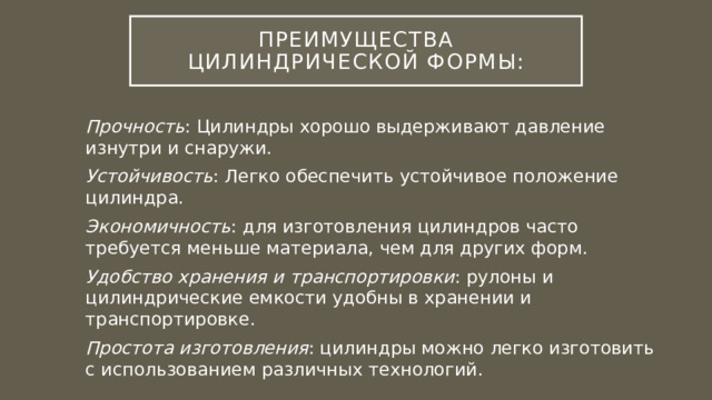 Преимущества цилиндрической формы: Прочность : Цилиндры хорошо выдерживают давление изнутри и снаружи. Устойчивость : Легко обеспечить устойчивое положение цилиндра. Экономичность : для изготовления цилиндров часто требуется меньше материала, чем для других форм. Удобство хранения и транспортировки : рулоны и цилиндрические емкости удобны в хранении и транспортировке. Простота изготовления : цилиндры можно легко изготовить с использованием различных технологий. 