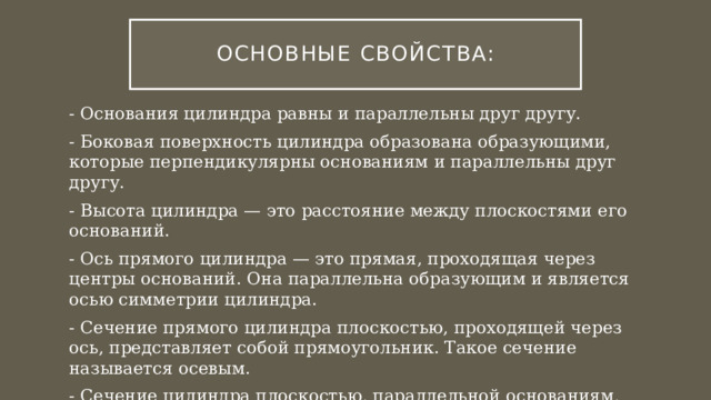 Основные Свойства: - Основания цилиндра равны и параллельны друг другу. - Боковая поверхность цилиндра образована образующими, которые перпендикулярны основаниям и параллельны друг другу. - Высота цилиндра — это расстояние между плоскостями его оснований. - Ось прямого цилиндра — это прямая, проходящая через центры оснований. Она параллельна образующим и является осью симметрии цилиндра. - Сечение прямого цилиндра плоскостью, проходящей через ось, представляет собой прямоугольник. Такое сечение называется осевым. - Сечение цилиндра плоскостью, параллельной основаниям, является кругом, равным основаниям цилиндра. 