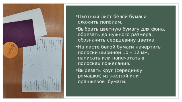 Плотный лист белой бумаги сложить пополам. Выбрать цветную бумагу для фона, обрезать до нужного размера, обозначить сердцевину цветка. На листе белой бумаги начертить полоски шириной 10 – 12 мм, написать или напечатать в полосках пожелания. Вырезать круг (серединку ромашки) из желтой или оранжевой бумаги. 