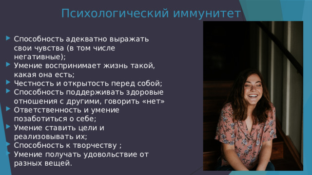 Психологический иммунитет Способность адекватно выражать свои чувства (в том числе негативные); Умение воспринимает жизнь такой, какая она есть; Честность и открытость перед собой; Способность поддерживать здоровые отношения с другими, говорить «нет» Ответственность и умение позаботиться о себе; Умение ставить цели и реализовывать их; Способность к творчеству ; Умение получать удовольствие от разных вещей. 