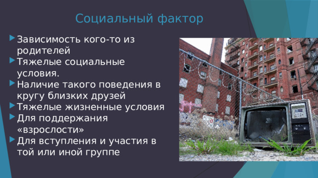 Социальный фактор Зависимость кого-то из родителей Тяжелые социальные условия. Наличие такого поведения в кругу близких друзей Тяжелые жизненные условия Для поддержания «взрослости» Для вступления и участия в той или иной группе 