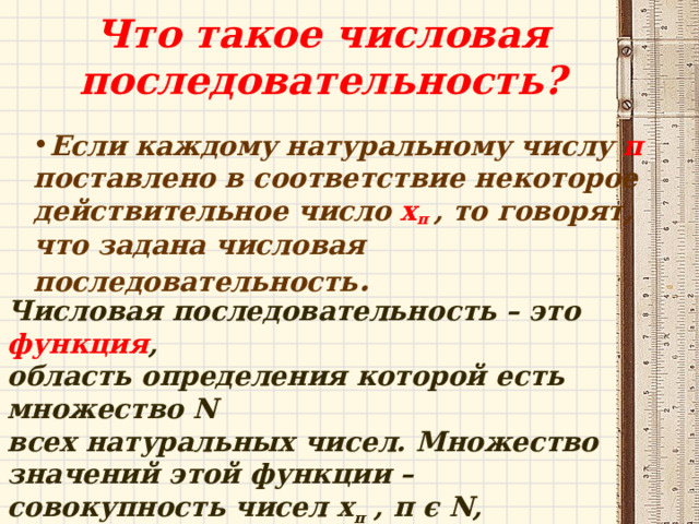 Что такое числовая последовательность? Если каждому натуральному числу п поставлено в соответствие некоторое действительное число х п , то говорят, что задана числовая последовательность . Числовая последовательность – это функция , область определения которой есть множество N всех натуральных чисел. Множество значений этой функции – совокупность чисел х п , п ϵ  Ν , называют множеством значений последовательности. 