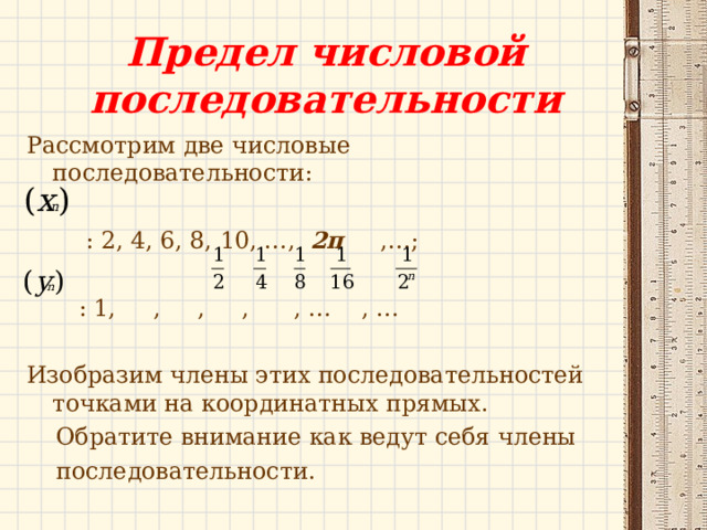 Предел числовой последовательности Рассмотрим две числовые последовательности:  : 2, 4, 6, 8, 10, …, 2п ,…;  : 1, , , , , … , … Изобразим члены этих последовательностей точками на координатных прямых.  Обратите внимание как ведут себя члены  последовательности. 