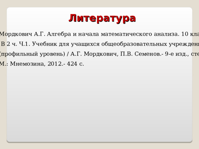 Литература Мордкович А.Г. Алгебра и начала математического анализа. 10 класс.  В 2 ч. Ч.1. Учебник для учащихся общеобразовательных учреждений (профильный уровень) / А.Г. Мордкович, П.В. Семенов.- 9-е изд., стер.- М.: Мнемозина, 2012.- 424 с. 