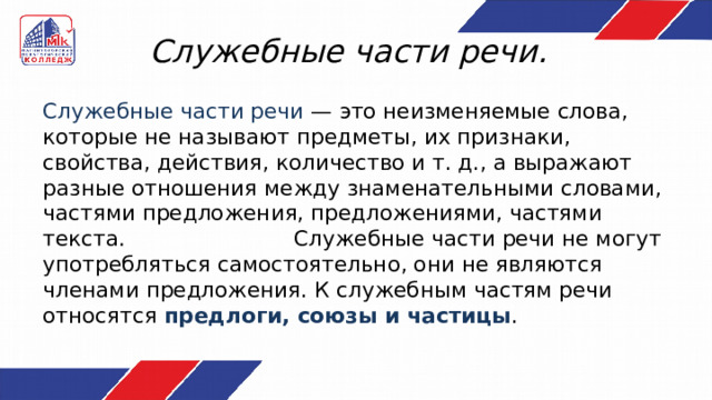 Служебные части речи. Служебные части речи — это неизменяемые слова, которые не называют предметы, их признаки, свойства, действия, количество и т. д., а выражают разные отношения между знаменательными словами, частями предложения, предложениями, частями текста. Служебные части речи не могут употребляться самостоятельно, они не являются членами предложения. К служебным частям речи относятся предлоги, союзы и частицы . 