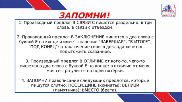 ЗАПОМНИ! 1. Производный предлог В СВЯЗИ С пишется раздельно, в три слова: в связи с отъездом. 2. Производный предлог В ЗАКЛЮЧЕНИЕ пишется в два слова с буквой Е на конце и имеет значение “ЗАВЕРШАЯ”, ”В ИТОГЕ”, ”ПОД КОНЕЦ”: в заключение своего доклада хочется подытожить сказанное. 3. Производный предлог В ОТЛИЧИЕ от кого-то, чего-то пишется в два слова с буквой Е на конце: в отличие от меня, моя сестра учится на одни пятёрки. 4. ЗАПОМНИ правописание следующих предлогов, которые пишутся слитно: ПОСЕРЕДИНЕ (комнаты); ВБЛИЗИ (памятника); ВМЕСТО (брата). 