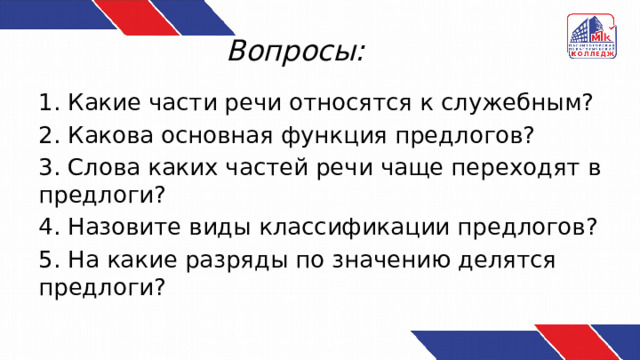 Вопросы: 1. Какие части речи относятся к служебным? 2. Какова основная функция предлогов? 3. Слова каких частей речи чаще переходят в предлоги? 4. Назовите виды классификации предлогов? 5. На какие разряды по значению делятся предлоги? 