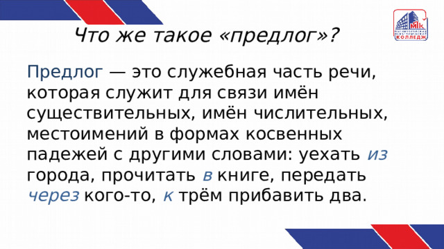 Что же такое «предлог»? Предлог — это служебная часть речи, которая служит для связи имён существительных, имён числительных, местоимений в формах косвенных падежей с другими словами: уехать из города, прочитать в книге, передать через  кого-то, к трём прибавить два. 