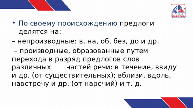 По своему происхождению предлоги делятся на: – непроизводные: в, на, об, без, до и др. – производные, образованные путем перехода в разряд предлогов слов различных частей речи: в течение, ввиду и др. (от существительных); вблизи, вдоль, навстречу и др. (от наречий) и т. д. 