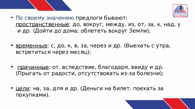 По своему значению предлоги бывают: пространственные : до, вокруг, между, из, от, за, к, над, у и др. (Дойти до дома; облететь вокруг Земли);  временные : с, до, к, в, за, через и др. (Выехать с утра, встретиться через месяц);  причинные : от, вследствие, благодаря, ввиду и др. (Прыгать от радости, отсутствовать из-за болезни); цели : на, за, для и др. (Деньги на билет, поехать за покупками). 