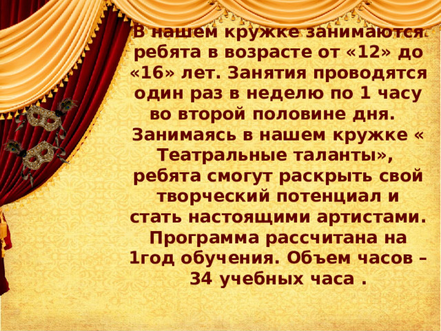          В нашем кружке занимаются ребята в возрасте от «12» до «16» лет. Занятия проводятся один раз в неделю по 1 часу во второй половине дня.   Занимаясь в нашем кружке « Театральные таланты», ребята смогут раскрыть свой творческий потенциал и стать настоящими артистами.  Программа рассчитана на 1год обучения. Объем часов – 34 учебных часа .   