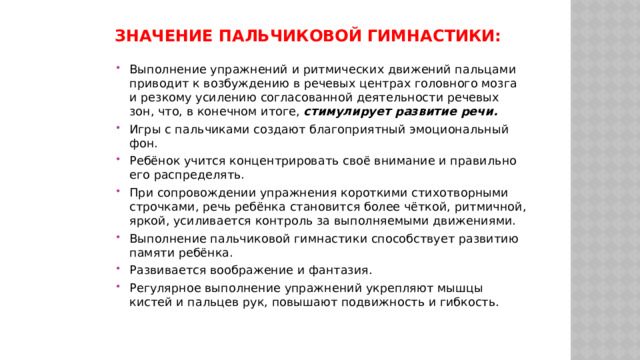 Значение пальчиковой гимнастики:   Выполнение упражнений и ритмических движений пальцами приводит к возбуждению в речевых центрах головного мозга и резкому усилению согласованной деятельности речевых зон, что, в конечном итоге, стимулирует развитие речи. Игры с пальчиками создают благоприятный эмоциональный фон. Ребёнок учится концентрировать своё внимание и правильно его распределять. При сопровождении упражнения короткими стихотворными строчками, речь ребёнка становится более чёткой, ритмичной, яркой, усиливается контроль за выполняемыми движениями. Выполнение пальчиковой гимнастики способствует развитию памяти ребёнка. Развивается воображение и фантазия. Регулярное выполнение упражнений укрепляют мышцы кистей и пальцев рук, повышают подвижность и гибкость. 