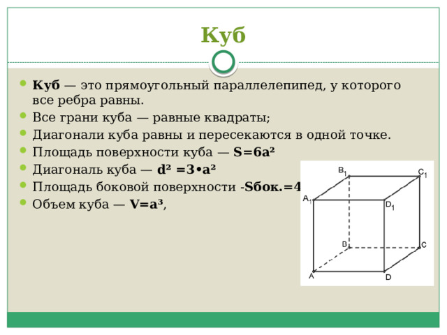 Куб Куб  — это прямоугольный параллелепипед, у которого все ребра равны. Все грани куба — равные квадраты; Диагонали куба равны и пересекаются в одной точке. Площадь поверхности куба —  S=6a² Диагональ куба —  d² =3•a² Площадь боковой поверхности - Sбок.=4а² Объем куба —  V=a³ ,  