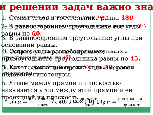 При решении задач важно знать: 1. Сумма углов в треугольнике равна 180   2. В равностороннем треугольнике все углы равны по 60 .   3. В равнобедренном треугольнике углы при основании равны. 4. Острые углы равнобедренного прямоугольного треугольника равны по 45 .   5. Катет , лежащий против угла 30 , равен половине гипотенузы.   6. Углом между прямой и плоскостью называется угол между этой прямой и ее проекцией на плоскость. 7. sin ; cos ; tg ;   