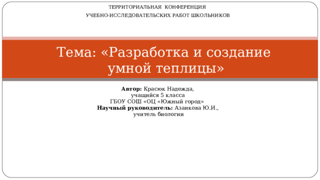 ТЕРРИТОРИАЛЬНАЯ КОНФЕРЕНЦИЯ УЧЕБНО-ИССЛЕДОВАТЕЛЬСКИХ РАБОТ ШКОЛЬНИКОВ Тема: «Разработка и создание  умной теплицы» Автор: Красюк Надежда, учащийся 5 класса ГБОУ СОШ «ОЦ «Южный город» Научный руководитель: Азанкова Ю.И.,  учитель биологии 