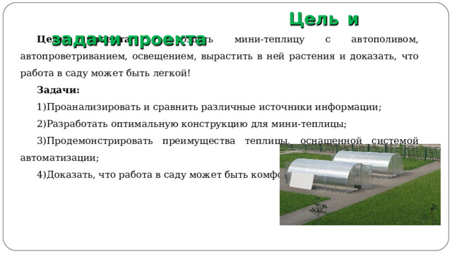  Цель и задачи проекта Цель проекта - создать мини-теплицу с автополивом, автопроветриванием, освещением, вырастить в ней растения и доказать, что работа в саду может быть легкой! Задачи: Проанализировать и сравнить различные источники информации; Разработать оптимальную конструкцию для мини-теплицы; Продемонстрировать преимущества теплицы, оснащенной системой автоматизации; Доказать, что работа в саду может быть комфортной и удобной. 