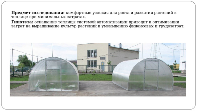 Предмет исследования: комфортные условия для роста и развития растений в теплице при минимальных затратах. Гипотеза: оснащение теплицы системой автоматизации приводит к оптимизации затрат на выращивание культур растений и уменьшению финансовых и трудозатрат. 